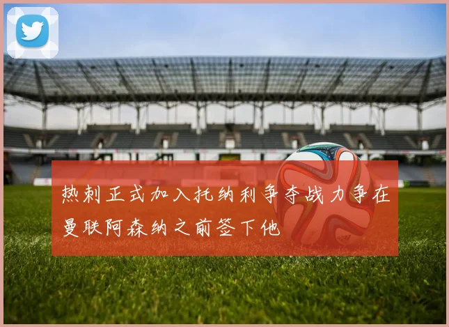 热刺正式加入托纳利争夺战力争在曼联阿森纳之前签下他