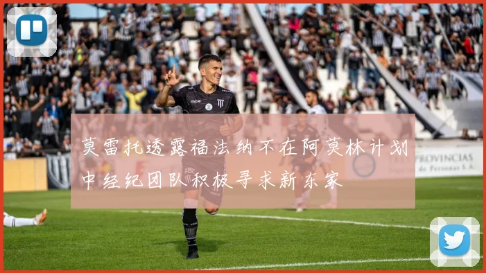 莫雷托透露福法纳不在阿莫林计划中经纪团队积极寻求新东家