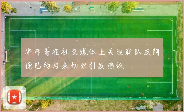 字母哥在社交媒体上关注新队友阿德巴约与米切尔引发热议