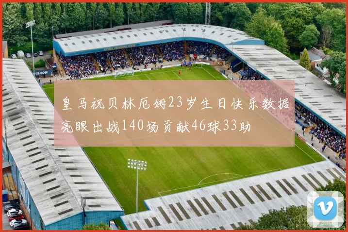 皇马祝贝林厄姆23岁生日快乐数据亮眼出战140场贡献46球33助