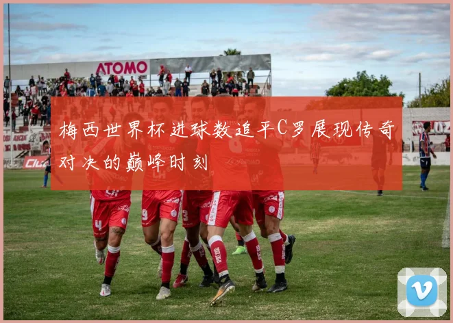 梅西世界杯进球数追平C罗展现传奇对决的巅峰时刻