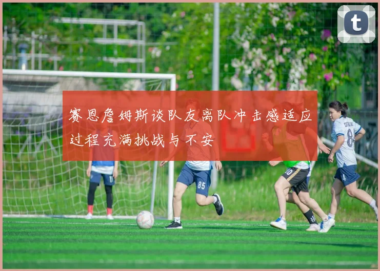 赛恩詹姆斯谈队友离队冲击感适应过程充满挑战与不安