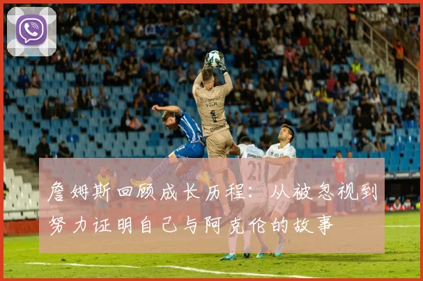 詹姆斯回顾成长历程：从被忽视到努力证明自己与阿克伦的故事