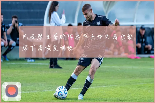 巴西摩洛哥对阵名单出炉内马尔缺席下周恢复训练