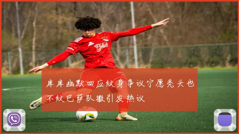 库库幽默回应纹身争议宁愿秃头也不纹巴萨队徽引发热议