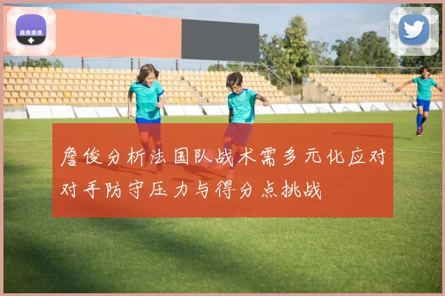 詹俊分析法国队战术需多元化应对对手防守压力与得分点挑战