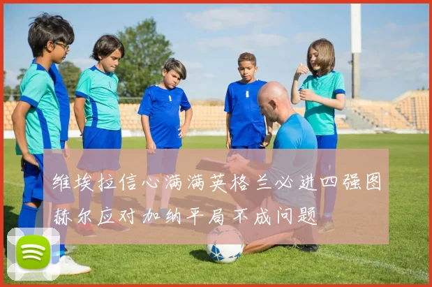 维埃拉信心满满英格兰必进四强图赫尔应对加纳平局不成问题