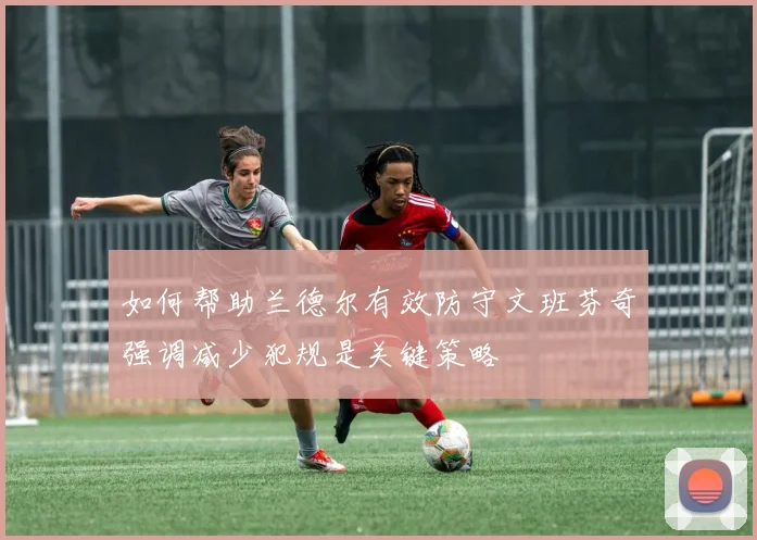 如何帮助兰德尔有效防守文班芬奇强调减少犯规是关键策略