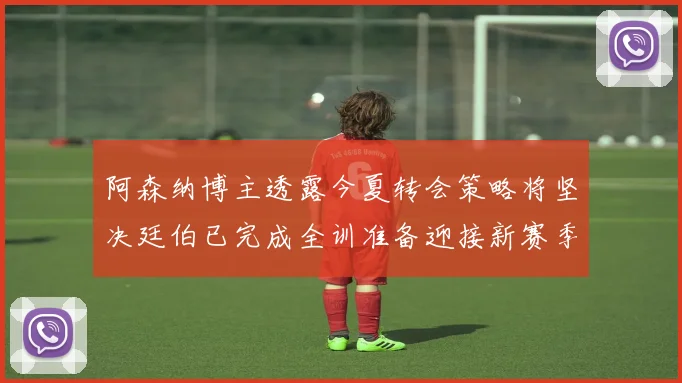 阿森纳博主透露今夏转会策略将坚决廷伯已完成全训准备迎接新赛季