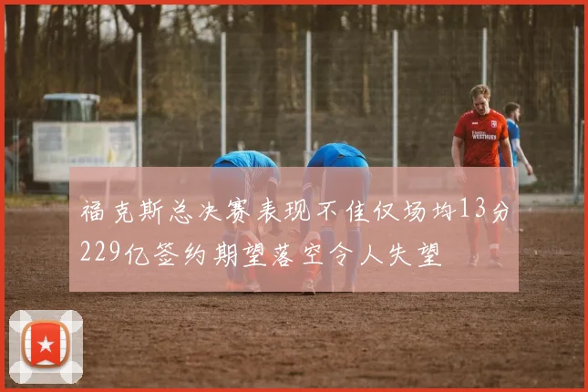 福克斯总决赛表现不佳仅场均13分229亿签约期望落空令人失望