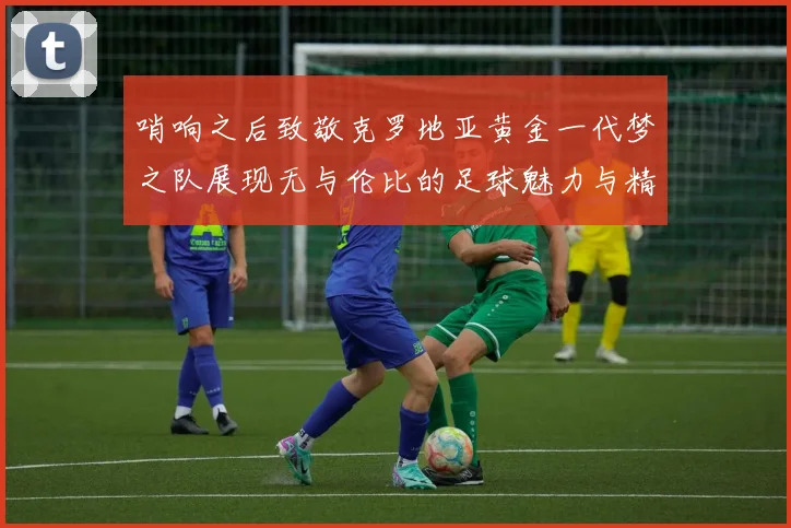 哨响之后致敬克罗地亚黄金一代梦之队展现无与伦比的足球魅力与精神