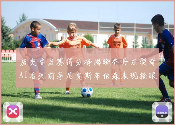 历史季后赛得分榜揭晓乔丹东契奇AI名列前茅尼克斯布伦森表现抢眼