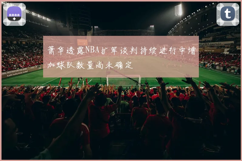 萧华透露NBA扩军谈判持续进行中增加球队数量尚未确定