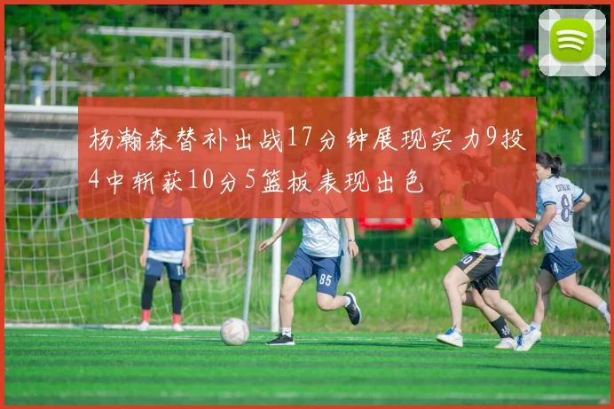 杨瀚森替补出战17分钟展现实力9投4中斩获10分5篮板表现出色