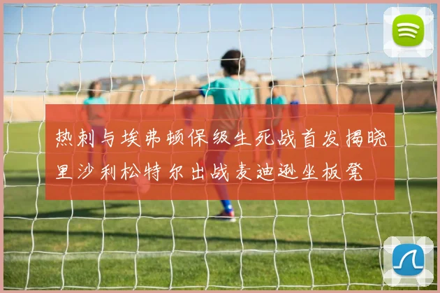 热刺与埃弗顿保级生死战首发揭晓里沙利松特尔出战麦迪逊坐板凳