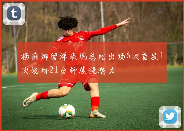 杨莉娜留洋表现总结出场6次首发1次场均21分钟展现潜力