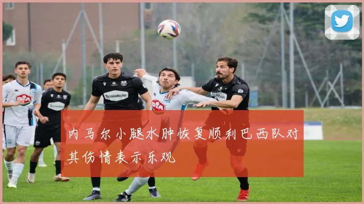 内马尔小腿水肿恢复顺利巴西队对其伤情表示乐观